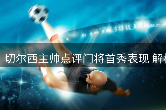 切尔西主帅点评门将首秀表现 解析4-3险胜关键因素